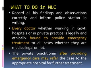 WHAT TO DO in MLC
 Record all his findings and observations
correctly and inform police station in
writing.
 Every doctor whether working in Govt.
hospitals or in private practice is legally and
ethically bound to provide emergency
treatment to all cases whether they are
medico legal or not.
 The private practitioner after providing
emergency care may refer the case to the
appropriate hospital for further treatment.
 
