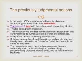 The previously judgmental notions 
 
 In the early 1900’s, a number of scholars in folklore and 
anthropology actually spent time in the field. 
 They stayed & lived with the cultures and people they studied. 
 This led to long term interaction. 
 Their observations and first-hand experiences taught them that 
our similarities as humans are greater than our differences. 
 Many of the defined notions got washed-out. 
 Scholars, researchers found the cultures and people who had 
literally been referred to as "others" or "primitives" were, in fact 
same as they were. 
 The researchers found them to be as complex, humane, 
technically smart, artistically inspired and enriching, 
philosophically profound, morally deep, and as fully mature as 
their own. 
Tulika Chandra _ 'Folklore' 10 
 