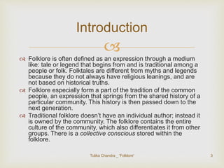 Introduction 
 
 Folklore is often defined as an expression through a medium 
like: tale or legend that begins from and is traditional among a 
people or folk. Folktales are different from myths and legends 
because they do not always have religious leanings, and are 
not based on historical truths. 
 Folklore especially form a part of the tradition of the common 
people, an expression that springs from the shared history of a 
particular community. This history is then passed down to the 
next generation. 
 Traditional folklore doesn’t have an individual author; instead it 
is owned by the community. The folklore contains the entire 
culture of the community, which also differentiates it from other 
groups. There is a collective conscious stored within the 
folklore. 
Tulika Chandra _ 'Folklore' 3 
 