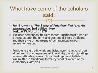 What have some of the scholars 
said: 
 
 Jan Brunvand. The Study of American Folklore: An 
Introduction, 2nd edition. New 
York: W.W. Norton, 1978. 
 “Folklore comprises the unrecorded traditions of a people; 
it includes both the form and content of these traditions 
and their style or technique of communication from 
person to person. 
 Folklore is the traditional, unofficial, non-institutional part 
of culture. It encompasses all knowledge, understandings, 
values, attitudes, assumptions, feelings, and beliefs 
transmitted in traditional forms by word of mouth or by 
customary examples.” 
Tulika Chandra _ 'Folklore' 5 
 
