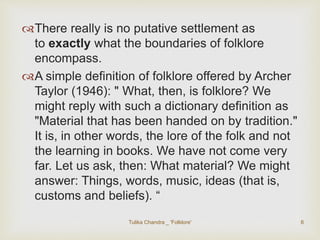 There really is no putative settlement as 
to exactly what the boundaries of folklore 
encompass. 
A simple definition of folklore offered by Archer 
Taylor (1946): " What, then, is folklore? We 
might reply with such a dictionary definition as 
"Material that has been handed on by tradition." 
It is, in other words, the lore of the folk and not 
the learning in books. We have not come very 
far. Let us ask, then: What material? We might 
answer: Things, words, music, ideas (that is, 
customs and beliefs). “ 
Tulika Chandra _ 'Folklore' 6 
 
