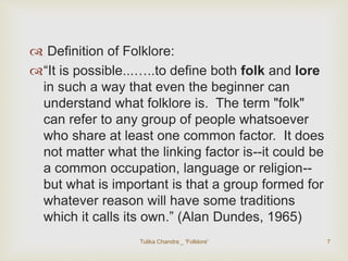  Definition of Folklore: 
“It is possible...…..to define both folk and lore 
in such a way that even the beginner can 
understand what folklore is. The term "folk" 
can refer to any group of people whatsoever 
who share at least one common factor. It does 
not matter what the linking factor is--it could be 
a common occupation, language or religion-- 
but what is important is that a group formed for 
whatever reason will have some traditions 
which it calls its own.” (Alan Dundes, 1965) 
Tulika Chandra _ 'Folklore' 7 
 