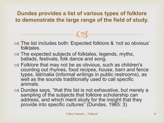 Dundes provides a list of various types of folklore 
to demonstrate the large range of the field of study. 
 
 The list includes both: Expected folklore & ‘not so obvious’ 
folktales. 
 The expected subjects of folktales, legends, myths, 
ballads, festivals, folk dance and song. 
 Folklore that may not be as obvious, such as children's 
counting out rhymes, food recipes, house, barn and fence 
types, latrinalia (informal writings in public restrooms), as 
well as the sounds traditionally used to call specific 
animals. 
 Dundes says, “that this list is not exhaustive, but merely a 
sampling of the subjects that folklore scholarship can 
address, and which merit study for the insight that they 
provide into specific cultures” (Dundes, 1965: 3) 
Tulika Chandra _ 'Folklore' 8 
 