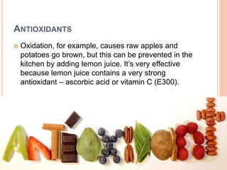 ANTIOXIDANTS
 Oxidation, for example, causes raw apples and
potatoes go brown, but this can be prevented in the
kitchen by adding lemon juice. It’s very effective
because lemon juice contains a very strong
antioxidant – ascorbic acid or vitamin C (E300).
 
