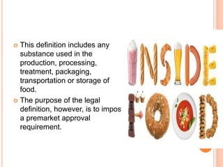  This definition includes any
substance used in the
production, processing,
treatment, packaging,
transportation or storage of
food.
 The purpose of the legal
definition, however, is to impose
a premarket approval
requirement.
 