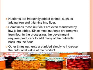  Nutrients are frequently added to food, such as
adding iron and thiamine into flour.
 Sometimes these nutrients are even mandated by
law to be added. Since most nutrients are removed
from flour in the processing, the government
requires producers to add many of the nutrients
back into the flour.
 Other times nutrients are added simply to increase
the nutritional value of the product.
 
