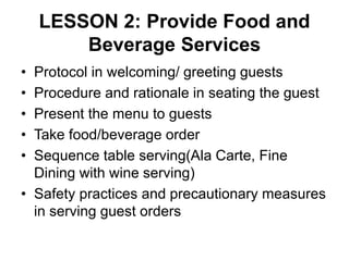 LESSON 2: Provide Food and
Beverage Services
• Protocol in welcoming/ greeting guests
• Procedure and rationale in seating the guest
• Present the menu to guests
• Take food/beverage order
• Sequence table serving(Ala Carte, Fine
Dining with wine serving)
• Safety practices and precautionary measures
in serving guest orders