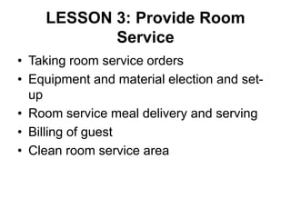 LESSON 3: Provide Room
Service
• Taking room service orders
• Equipment and material election and set-
up
• Room service meal delivery and serving
• Billing of guest
• Clean room service area