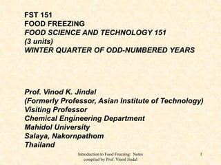 Introduction to Food Freezing: Notes
compiled by Prof. Vinod Jindal
1
FST 151
FOOD FREEZING
FOOD SCIENCE AND TECHNOLOGY 151
(3 units)
WINTER QUARTER OF ODD-NUMBERED YEARS
Prof. Vinod K. Jindal
(Formerly Professor, Asian Institute of Technology)
Visiting Professor
Chemical Engineering Department
Mahidol University
Salaya, Nakornpathom
Thailand
 