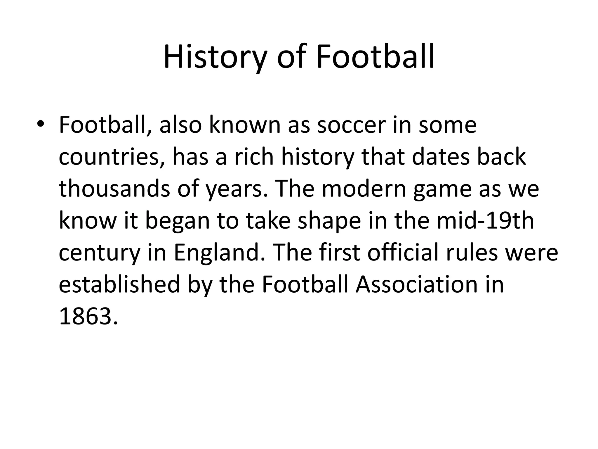 History of Football
• Football, also known as soccer in some
countries, has a rich history that dates back
thousands of years. The modern game as we
know it began to take shape in the mid-19th
century in England. The first official rules were
established by the Football Association in
1863.
 