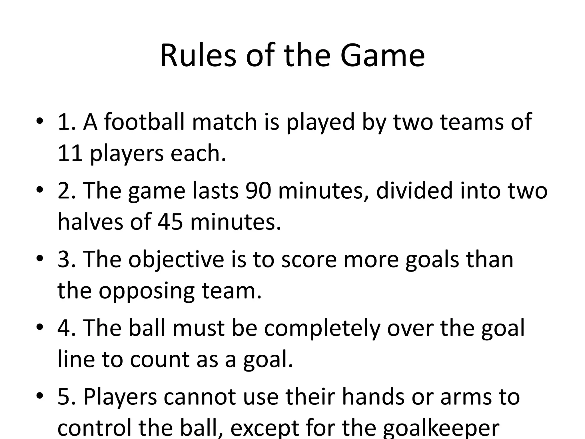 Rules of the Game
• 1. A football match is played by two teams of
11 players each.
• 2. The game lasts 90 minutes, divided into two
halves of 45 minutes.
• 3. The objective is to score more goals than
the opposing team.
• 4. The ball must be completely over the goal
line to count as a goal.
• 5. Players cannot use their hands or arms to
control the ball, except for the goalkeeper
 