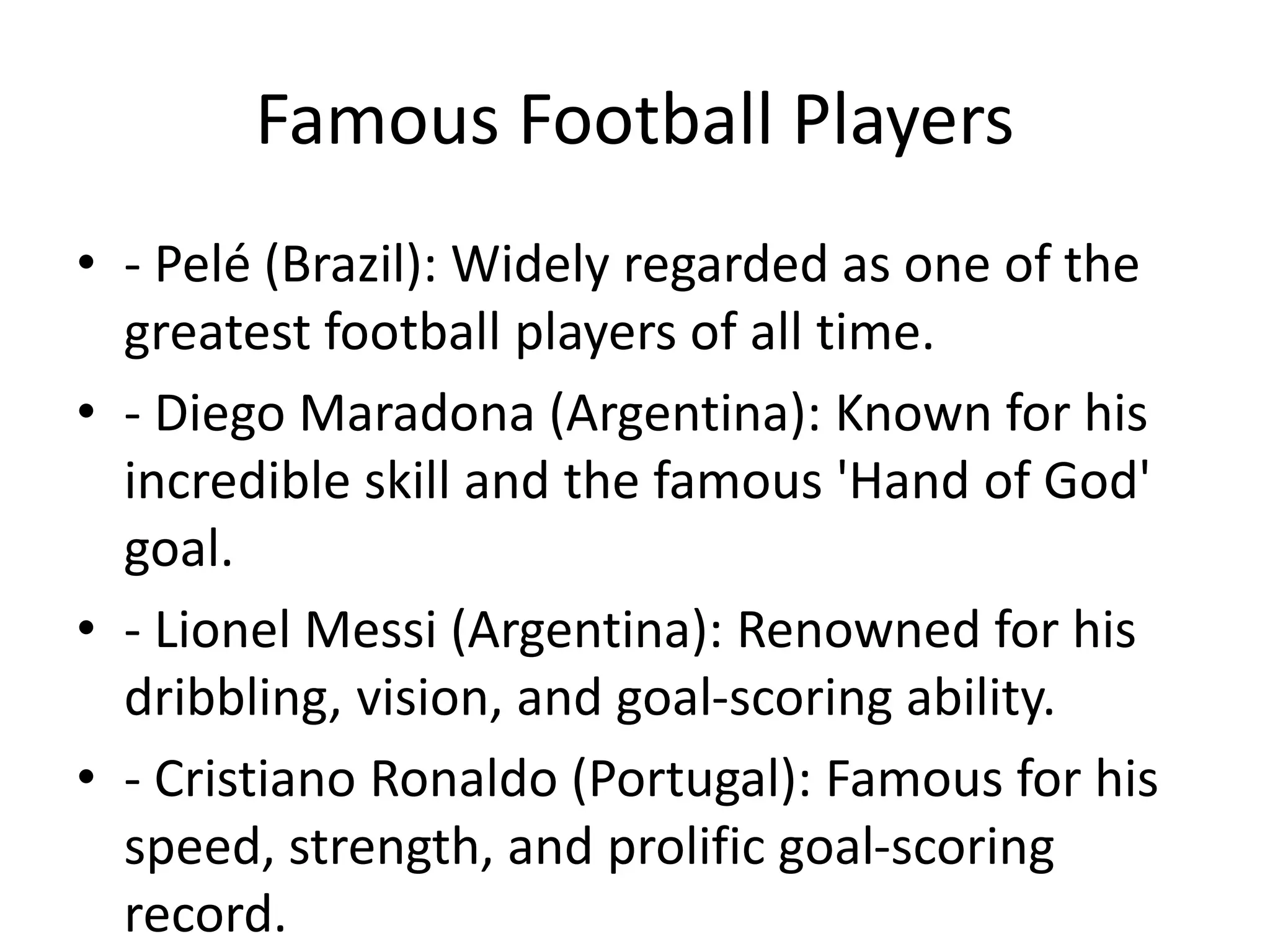Famous Football Players
• - Pelé (Brazil): Widely regarded as one of the
greatest football players of all time.
• - Diego Maradona (Argentina): Known for his
incredible skill and the famous 'Hand of God'
goal.
• - Lionel Messi (Argentina): Renowned for his
dribbling, vision, and goal-scoring ability.
• - Cristiano Ronaldo (Portugal): Famous for his
speed, strength, and prolific goal-scoring
record.
 