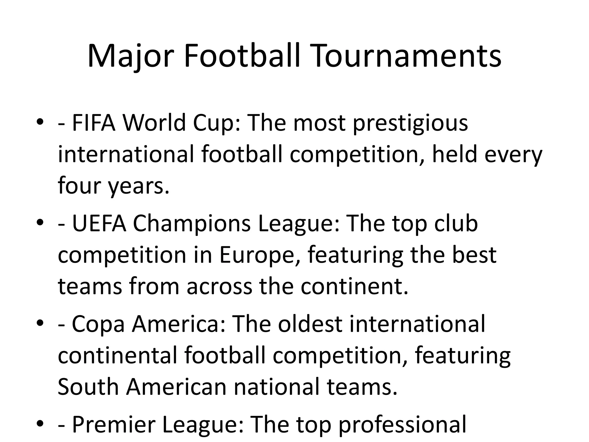 Major Football Tournaments
• - FIFA World Cup: The most prestigious
international football competition, held every
four years.
• - UEFA Champions League: The top club
competition in Europe, featuring the best
teams from across the continent.
• - Copa America: The oldest international
continental football competition, featuring
South American national teams.
• - Premier League: The top professional
 