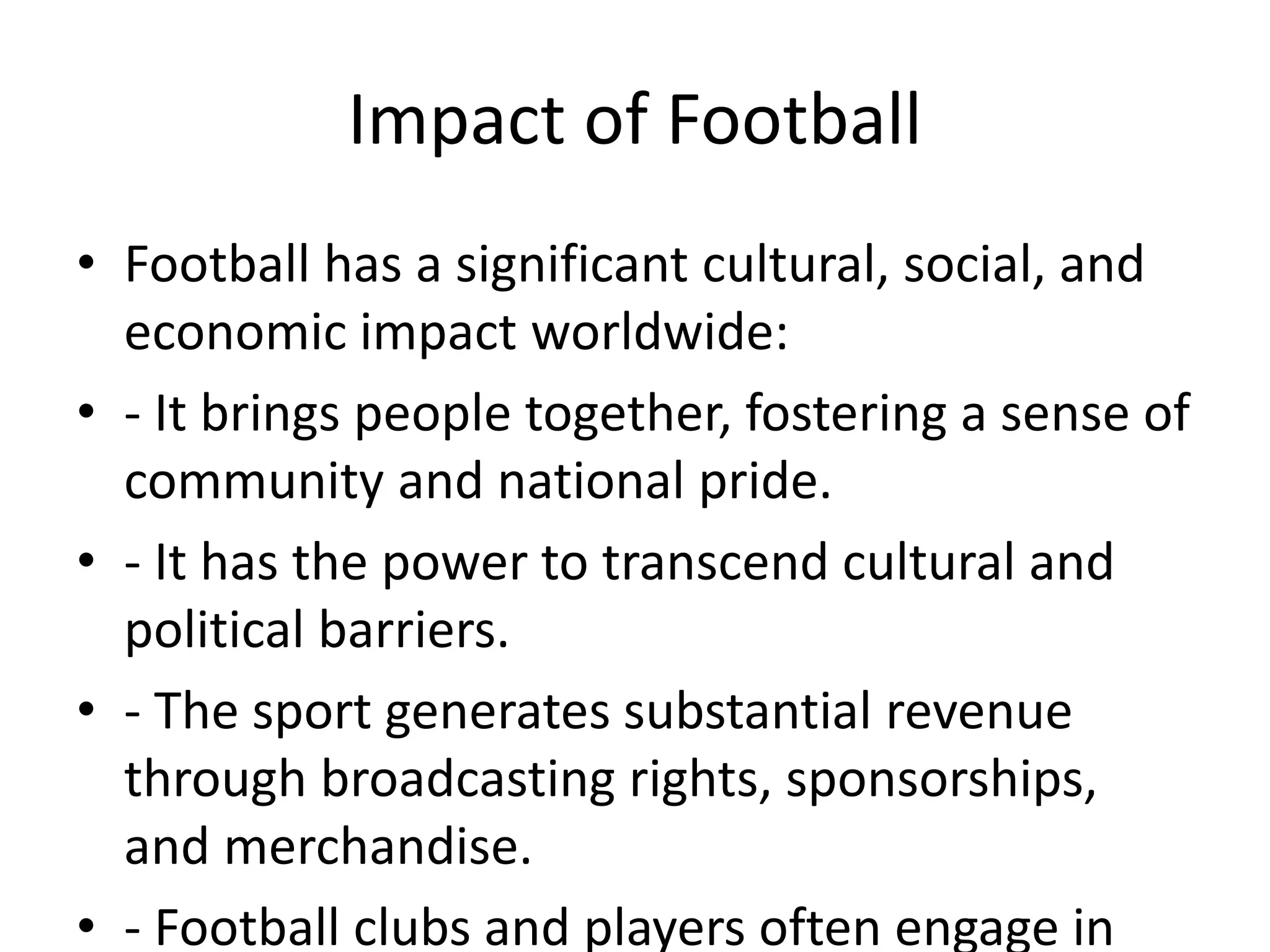 Impact of Football
• Football has a significant cultural, social, and
economic impact worldwide:
• - It brings people together, fostering a sense of
community and national pride.
• - It has the power to transcend cultural and
political barriers.
• - The sport generates substantial revenue
through broadcasting rights, sponsorships,
and merchandise.
• - Football clubs and players often engage in
 