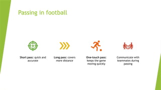 Passing in football
Short pass: quick and
accurate
Long pass: covers
more distance
One-touch pass:
keeps the game
moving quickly
Communicate with
teammates during
passing
 