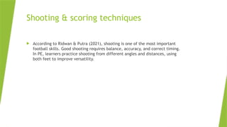 Shooting & scoring techniques
 According to Ridwan & Putra (2021), shooting is one of the most important
football skills. Good shooting requires balance, accuracy, and correct timing.
In PE, learners practice shooting from different angles and distances, using
both feet to improve versatility.
 