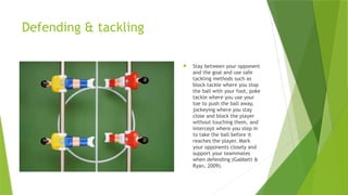 Defending & tackling
 Stay between your opponent
and the goal and use safe
tackling methods such as
block tackle where you stop
the ball with your foot, poke
tackle where you use your
toe to push the ball away,
jockeying where you stay
close and block the player
without touching them, and
intercept where you step in
to take the ball before it
reaches the player. Mark
your opponents closely and
support your teammates
when defending (Gabbett &
Ryan, 2009).
 