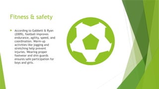 Fitness & safety
 According to Gabbett & Ryan
(2009), football improves
endurance, agility, speed, and
coordination. Warm-up
activities like jogging and
stretching help prevent
injuries. Wearing proper
footwear and shin guards
ensures safe participation for
boys and girls.
 