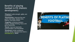 Benefits of playing
football in P.E (Holistic
development)
•Physical: builds strength, agility, and
coordination.
•Psychomotor: improves fine and
gross motor skills, reaction time,
balance, and body control.
•Cognitive: enhances decision-
making, strategic thinking, focus, and
game awareness.
•Social: improves teamwork,
communication, and friendships.
•Emotional: boosts confidence,
reduces stress, and improves mood. (
lateshgariya13, 2025)
 