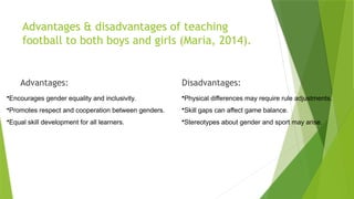 Advantages & disadvantages of teaching
football to both boys and girls (Maria, 2014).
Advantages:
•Encourages gender equality and inclusivity.
•Promotes respect and cooperation between genders.
•Equal skill development for all learners.
Disadvantages:
•Physical differences may require rule adjustments.
•Skill gaps can affect game balance.
•Stereotypes about gender and sport may arise.
 