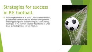 Strategies for success
in P.E football.
 According to McLean et al. (2021), to succeed in football,
players must communicate and maintain their positions.
Creating passing lanes and defending as a team are key
strategies. In PE, learners practice these tactics in small-
sided games to prepare for full matches.
 