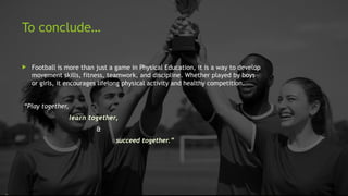To conclude…
 Football is more than just a game in Physical Education, it is a way to develop
movement skills, fitness, teamwork, and discipline. Whether played by boys
or girls, it encourages lifelong physical activity and healthy competition.
“Play together,
learn together,
&
succeed together.”
 