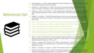 References list:
 Casey-Popovich, S., 2024. Analysing Opponent Positioning Relative to the Ball: A Predictive Model
for Football Possession Outcomes [online]
 Clemente, F. and Sarmento, H., 2020. The effects of small-sided football games on technical
actions and skills: A systematic review. Human Movement, 21(3), pp.100-119.
 Edwards, L., Davis, P. and Forbes, A., 2015. Challenging sex segregation: A philosophical evaluation
of the football association’s rules on mixed football. Sport, ethics and philosophy, 9(4), pp.389-
400.
 Gabbett, T. and Ryan, P., 2009. Tackling technique, injury risk, and playing performance in high-
performance collision sport athletes. International Journal of Sports Science & Coaching, 4(4),
pp.521-533.
 https://www.slideshare.net/slideshow/benefits-of-playing-football-physical-health/282492625
 https://www.slideshare.net/slideshow/football-178230477/178230477?from_search=0
 https://www.slideshare.net/slideshow/football-251173916/251173916
 https://www.slideshare.net/slideshow/presentation-on-football-football/240577773
 https://www.slideshare.net/slideshow/international-football-international-football-is-a-type-of-fo
otball-in-which-national-teams-from-other-nations-compete-against-one
 https://www.slideshare.net/slideshow/football-tutorial/226886968 -another/282280220
 Maria, F., 2014. The influence of direct and indirect teaching method in the development of
selected technical skills in the sport of football to children aged 12-14 years old. Journal of
Physical Education and Sport, 14(3), p.413.
 McLean, S., Salmon, P.M., Gorman, A.D., Dodd, K. and Solomon, C., 2021. The communication and
passing contributions of playing positions in a professional football team. Journal of Human
Kinetics, 77, p.223.
 Raiola, G., Esposito, G. and Sgrò, F., 2020. The formative value of football rules.
 Ridwan, M. and Putra, D., 2021, February. Leg Muscle Strength, Eye-Foot Coordination and Balance
Associated With football Shooting Skill. In 1st International Conference on Sport Sciences, Health
 