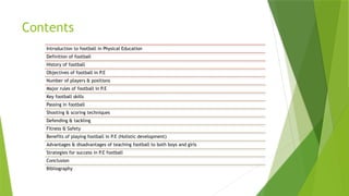 Contents
Introduction to football in Physical Education
Definition of football
History of football
Objectives of football in P.E
Number of players & positions
Major rules of football in P.E
Key football skills
Passing in football
Shooting & scoring techniques
Defending & tackling
Fitness & Safety
Benefits of playing football in P.E (Holistic development)
Advantages & disadvantages of teaching football to both boys and girls
Strategies for success in P.E football
Conclusion
Bibliography
 