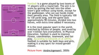 Football is a game played by two teams of
11 players with a round ball. The aim is to
score by getting the ball into the other
team’s goal without using hands, except for
the goalkeeper, who can use hands inside
their penalty area. The field is typically 100
to 130 yards long, and the game lasts
approximately 90 minutes, divided into two
halves, with extra time added if necessary.
It is the most popular sport in the world,
watched by billions of people, and loved by
over 4 billion fans everywhere. In Physical
Education, football is used to improve
fitness, coordination, teamwork, and fair
play. According to Edwards et al (2015),
football is suitable for both boys and girls,
making it a key sport for mixed-gender
classes.
Picture from: (AndreJrgensen1, 2020)
 