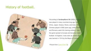 History of football.
•According to SandeepRana138 (2025), football
was played in many countries long ago, like
China, Japan, Greece, Rome, and more. The
Chinese played it 3000 years ago, while Greeks
and Romans used it for training soldiers. Later,
the game spread to Europe and became modern
football. In England, it was seen as violent and
was banned in 1314 by the Mayor of London.
Picture from: (joko376118)
 