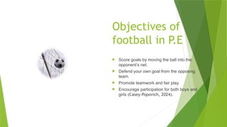 Objectives of
football in P.E
 Score goals by moving the ball into the
opponent’s net.
 Defend your own goal from the opposing
team.
 Promote teamwork and fair play.
 Encourage participation for both boys and
girls (Casey-Popovich, 2024).
 