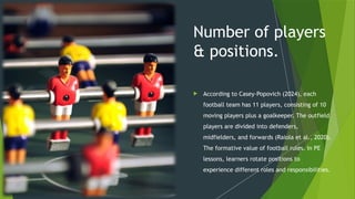 Number of players
& positions.
 According to Casey-Popovich (2024), each
football team has 11 players, consisting of 10
moving players plus a goalkeeper. The outfield
players are divided into defenders,
midfielders, and forwards (Raiola et al., 2020).
The formative value of football rules. In PE
lessons, learners rotate positions to
experience different roles and responsibilities.
 