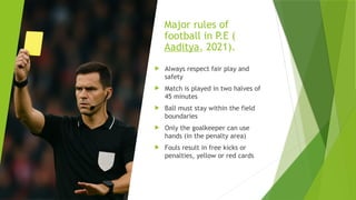 Major rules of
football in P.E (
Aaditya, 2021).
 Always respect fair play and
safety
 Match is played in two halves of
45 minutes
 Ball must stay within the field
boundaries
 Only the goalkeeper can use
hands (in the penalty area)
 Fouls result in free kicks or
penalties, yellow or red cards
 
