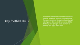 Key football skills
 P
.E football lessons focus on four main skills:
passing, dribbling, shooting, and defending.
These are practiced through drills and small-
sided games (Clemente & Sarmento, 2020).
Both boys and girls get equal chances to
develop and apply these skills.
 
