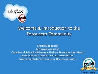 Welcome & Introduction to the
        Force.com Community

                       Chamil Madusanka
                       @chamilmadusanka
Organizer of Sri Lanka Salesforce Platform Developer User Group
         Salesforce.com Certified Force.com Developer
      Super Contributor on Force.com Discussion Boards
 