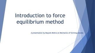 Introduction to force
equilibrium method
A presentation by Mayank Mishra on Mechanics of forming process
 