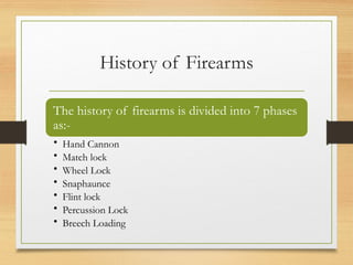 History of Firearms
The history of firearms is divided into 7 phases
as:-
• Hand Cannon
• Match lock
• Wheel Lock
• Snaphaunce
• Flint lock
• Percussion Lock
• Breech Loading
 
