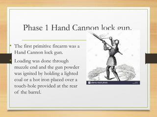 Phase 1 Hand Cannon lock gun.
• The first primitive firearm was a
Hand Cannon lock gun.
• Loading was done through
muzzle end and the gun powder
was ignited by holding a lighted
coal or a hot iron placed over a
touch-hole provided at the rear
of the barrel.
 