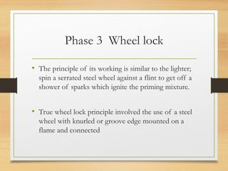 Phase 3 Wheel lock
• The principle of its working is similar to the lighter;
spin a serrated steel wheel against a flint to get off a
shower of sparks which ignite the priming mixture.
• True wheel lock principle involved the use of a steel
wheel with knurled or groove edge mounted on a
flame and connected
 