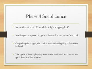 Phase 4 Snaphaunce
• Its an adaptation of old match lock ‘light snapping lock’ .
• In this system, a piece of pyrite is fastened in the jaws of the cock.
• On pulling the trigger, the cock is released and spring holes forces
it ahead.
• The pyrite strikes a glancing blow at the steel anvil and throws the
spark into priming mixture.
 