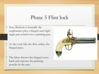 Phase 5 Flint lock
• True flintlock is basically the
snaphaunce plus a hinged steel right
angle pan joined over a priming pan.
• As the cock fall, the flint strikes the
hinged piece.
• The blow throws the hinged cover
back and exposes the priming
powder in the pan.
 