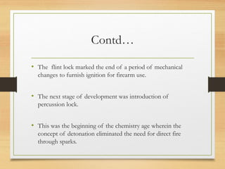 Contd…
• The flint lock marked the end of a period of mechanical
changes to furnish ignition for firearm use.
• The next stage of development was introduction of
percussion lock.
• This was the beginning of the chemistry age wherein the
concept of detonation eliminated the need for direct fire
through sparks.
 