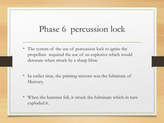Phase 6 percussion lock
• The system of the use of percussion lock to ignite the
propellant required the use of an explosive which would
detonate when struck by a sharp blow.
• In earlier time, the priming mixture was the fulminate of
Mercury.
• When the hammer fell, it struck the fulminate which in turn
exploded it.
 