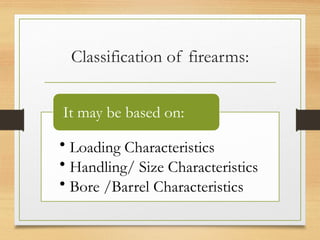 Classification of firearms:
• Loading Characteristics
• Handling/ Size Characteristics
• Bore /Barrel Characteristics
It may be based on:
 
