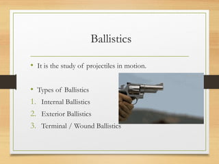 Ballistics
• It is the study of projectiles in motion.
• Types of Ballistics
1. Internal Ballistics
2. Exterior Ballistics
3. Terminal / Wound Ballistics
 