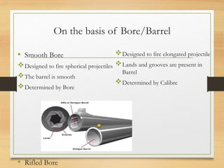On the basis of Bore/Barrel
• Smooth Bore
Designed to fire spherical projectiles
The barrel is smooth
Determined by Bore
• Rifled Bore
Designed to fire elongated projectile
Lands and grooves are present in
Barrel
Determined by Calibre
 