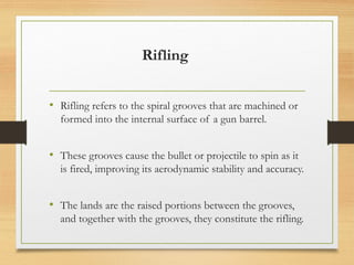 Rifling
• Rifling refers to the spiral grooves that are machined or
formed into the internal surface of a gun barrel.
• These grooves cause the bullet or projectile to spin as it
is fired, improving its aerodynamic stability and accuracy.
• The lands are the raised portions between the grooves,
and together with the grooves, they constitute the rifling.
 