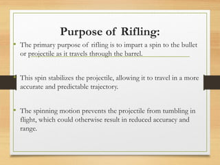 Purpose of Rifling:
• The primary purpose of rifling is to impart a spin to the bullet
or projectile as it travels through the barrel.
• This spin stabilizes the projectile, allowing it to travel in a more
accurate and predictable trajectory.
• The spinning motion prevents the projectile from tumbling in
flight, which could otherwise result in reduced accuracy and
range.
 