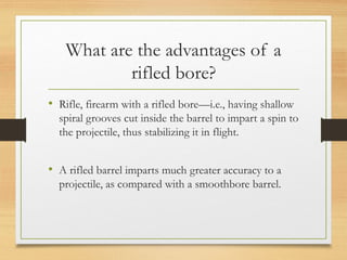 What are the advantages of a
rifled bore?
• Rifle, firearm with a rifled bore—i.e., having shallow
spiral grooves cut inside the barrel to impart a spin to
the projectile, thus stabilizing it in flight.
• A rifled barrel imparts much greater accuracy to a
projectile, as compared with a smoothbore barrel.
 