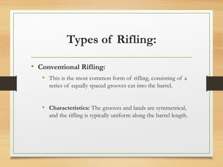 Types of Rifling:
• Conventional Rifling:
• This is the most common form of rifling, consisting of a
series of equally spaced grooves cut into the barrel.
• Characteristics: The grooves and lands are symmetrical,
and the rifling is typically uniform along the barrel length.
 